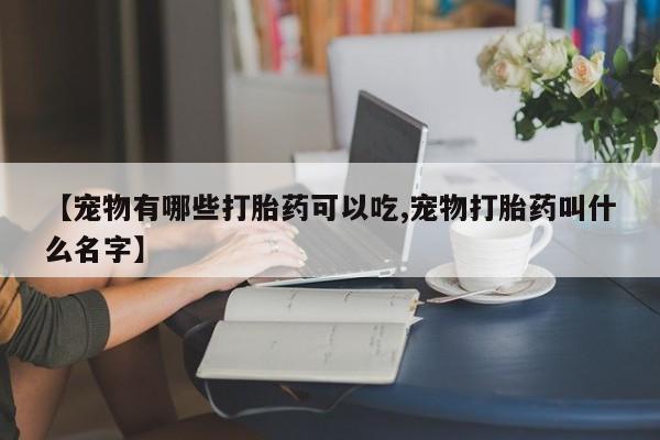 堕胎药在线购买【宠物有哪些打胎药可以吃,宠物打胎药叫什么名字】
