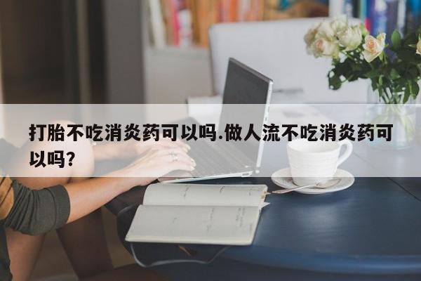 堕胎药在线购买打胎不吃消炎药可以吗.做人流不吃消炎药可以吗？