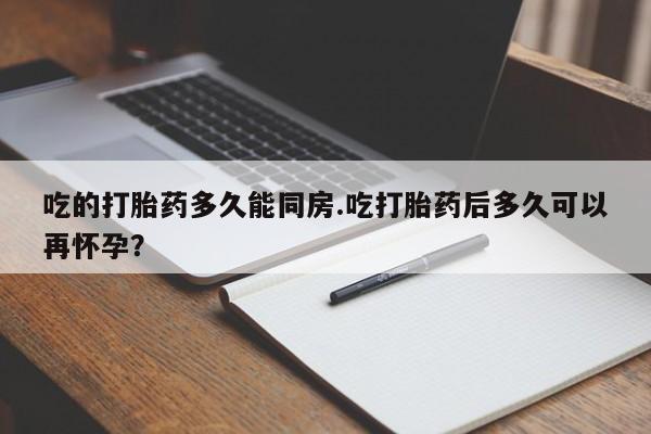 堕胎药在线购买吃的打胎药多久能同房.吃打胎药后多久可以再怀孕?