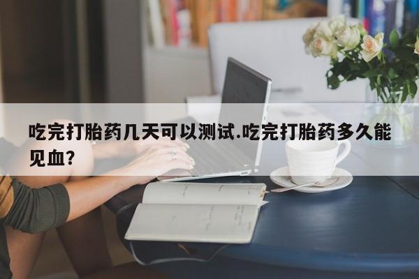 堕胎药在线购买吃完打胎药几天可以测试.吃完打胎药多久能见血?