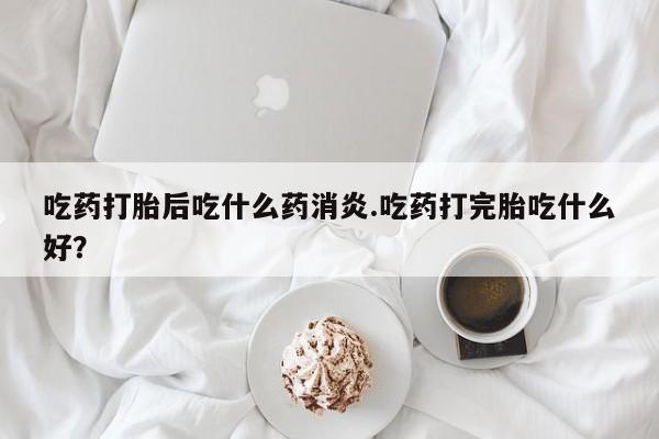 堕胎药在线购买吃药打胎后吃什么药消炎.吃药打完胎吃什么好？