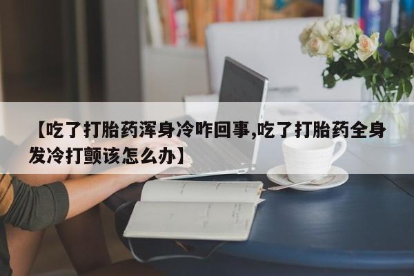 堕胎药在线购买【吃了打胎药浑身冷咋回事,吃了打胎药全身发冷打颤该怎么办】