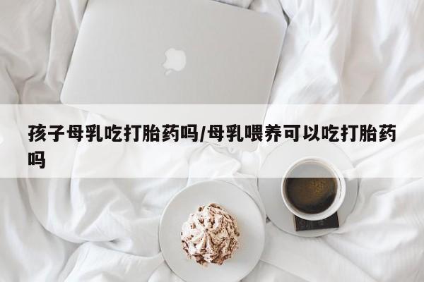 堕胎药在线购买孩子母乳吃打胎药吗/母乳喂养可以吃打胎药吗