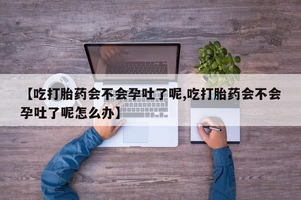 堕胎药在线购买【吃打胎药会不会孕吐了呢,吃打胎药会不会孕吐了呢怎么办】