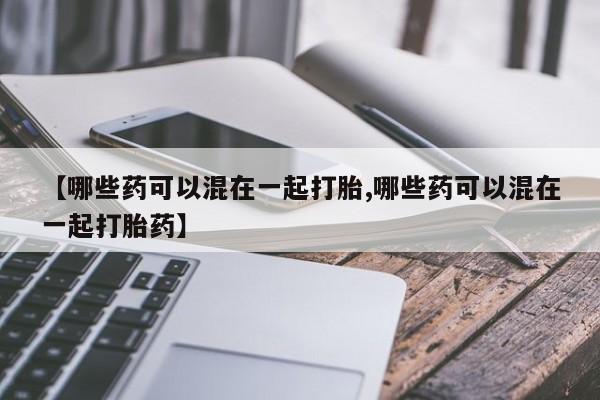 堕胎药在线购买【哪些药可以混在一起打胎,哪些药可以混在一起打胎药】