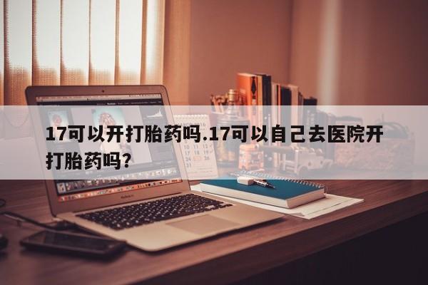 堕胎药在线购买17可以开打胎药吗.17可以自己去医院开打胎药吗？